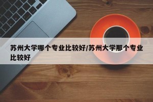 苏州大学哪个专业比较好/苏州大学那个专业比较好