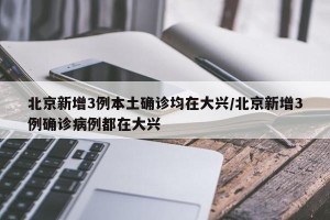 北京新增3例本土确诊均在大兴/北京新增3例确诊病例都在大兴