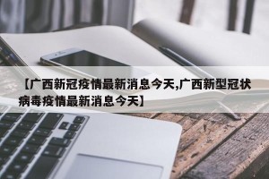 【广西新冠疫情最新消息今天,广西新型冠状病毒疫情最新消息今天】