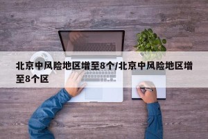 北京中风险地区增至8个/北京中风险地区增至8个区