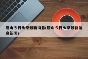 唐山今日头条最新消息(唐山今日头条最新消息新闻)