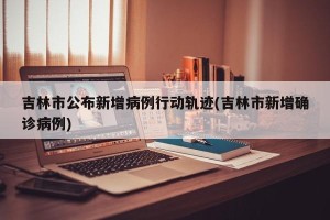 吉林市公布新增病例行动轨迹(吉林市新增确诊病例)