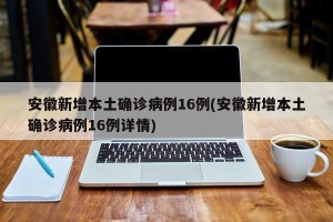 安徽新增本土确诊病例16例(安徽新增本土确诊病例16例详情)