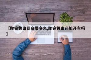 【爬完黄山到底要多久,爬完黄山还能开车吗】