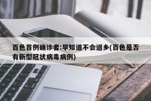 百色首例确诊者:早知道不会返乡(百色是否有新型冠状病毒病例)