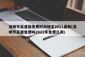清明节高速路免费时间规定2021最新(清明节高速免费吗2021年免费几天)