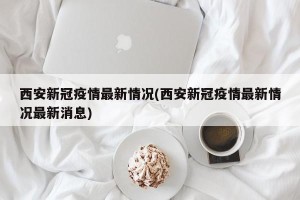 西安新冠疫情最新情况(西安新冠疫情最新情况最新消息)