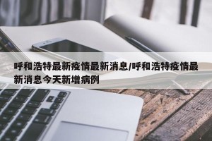 呼和浩特最新疫情最新消息/呼和浩特疫情最新消息今天新增病例