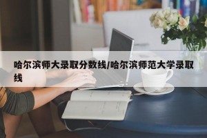 哈尔滨师大录取分数线/哈尔滨师范大学录取线