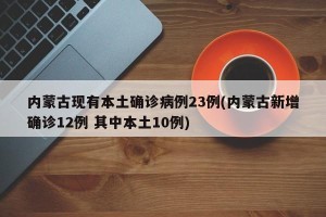 内蒙古现有本土确诊病例23例(内蒙古新增确诊12例 其中本土10例)