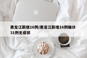 黑龙江新增16例/黑龙江新增16例确诊 31例无症状