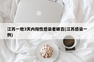 江苏一地3天内阳性感染者破百(江苏感染一例)