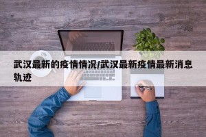 武汉最新的疫情情况/武汉最新疫情最新消息轨迹