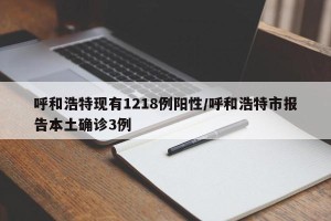 呼和浩特现有1218例阳性/呼和浩特市报告本土确诊3例