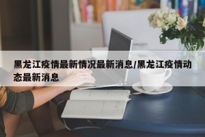 黑龙江疫情最新情况最新消息/黑龙江疫情动态最新消息