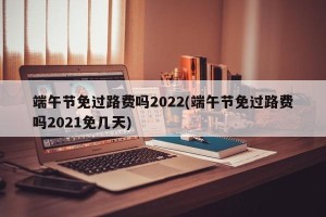 端午节免过路费吗2022(端午节免过路费吗2021免几天)