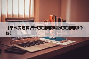 【干式变速箱,干式变速箱和湿式变速箱哪个好】
