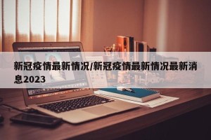 新冠疫情最新情况/新冠疫情最新情况最新消息2023