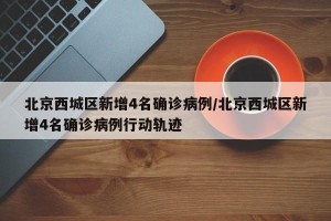 北京西城区新增4名确诊病例/北京西城区新增4名确诊病例行动轨迹