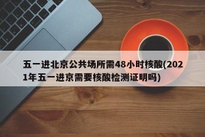 五一进北京公共场所需48小时核酸(2021年五一进京需要核酸检测证明吗)