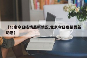 【北京今日疫情最新情况,北京今日疫情最新动态】