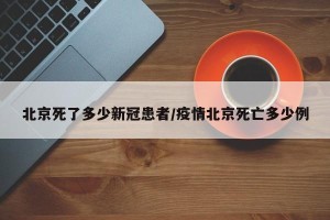 北京死了多少新冠患者/疫情北京死亡多少例