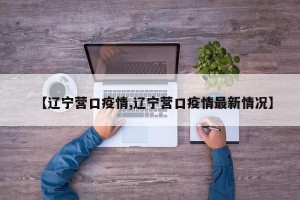 【辽宁营口疫情,辽宁营口疫情最新情况】