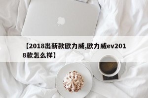 【2018出新款欧力威,欧力威ev2018款怎么样】