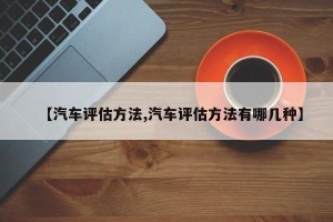【汽车评估方法,汽车评估方法有哪几种】
