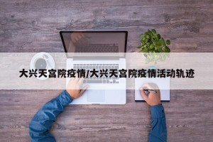 大兴天宫院疫情/大兴天宫院疫情活动轨迹