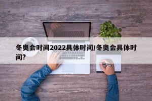 冬奥会时间2022具体时间/冬奥会具体时间?