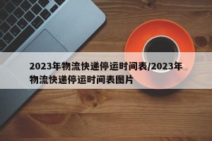 2023年物流快递停运时间表/2023年物流快递停运时间表图片