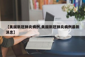 【美国新冠肺炎病例,美国新冠肺炎病例最新消息】