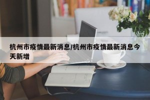 杭州市疫情最新消息/杭州市疫情最新消息今天新增