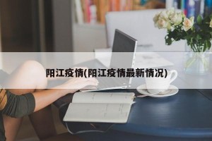 阳江疫情(阳江疫情最新情况)