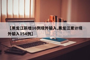 【黑龙江新增16例境外输入,黑龙江累计境外输入154例】