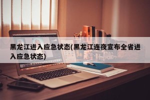 黑龙江进入应急状态(黑龙江连夜宣布全省进入应急状态)