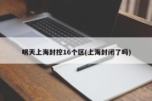 明天上海封控16个区(上海封闭了吗)