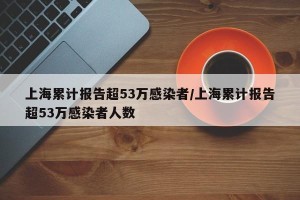 上海累计报告超53万感染者/上海累计报告超53万感染者人数