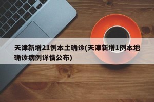 天津新增21例本土确诊(天津新增1例本地确诊病例详情公布)