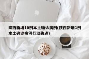 陕西新增10例本土确诊病例(陕西新增1例本土确诊病例行动轨迹)