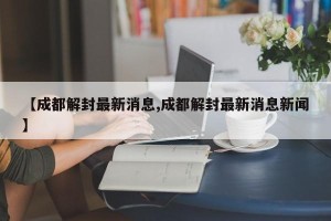 【成都解封最新消息,成都解封最新消息新闻】