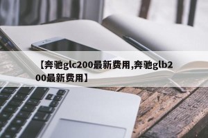 【奔驰glc200最新费用,奔驰glb200最新费用】