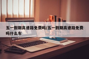 五一假期高速路免费吗/五一假期高速路免费吗什么车