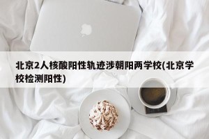 北京2人核酸阳性轨迹涉朝阳两学校(北京学校检测阳性)