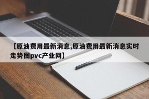 【原油费用最新消息,原油费用最新消息实时走势图pvc产业网】