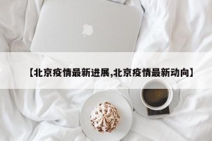【北京疫情最新进展,北京疫情最新动向】