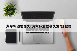 汽车补漆要多久(汽车补漆要多久才能打磨)