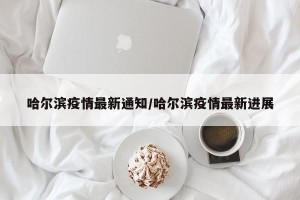 哈尔滨疫情最新通知/哈尔滨疫情最新进展
