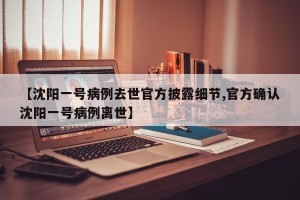 【沈阳一号病例去世官方披露细节,官方确认沈阳一号病例离世】